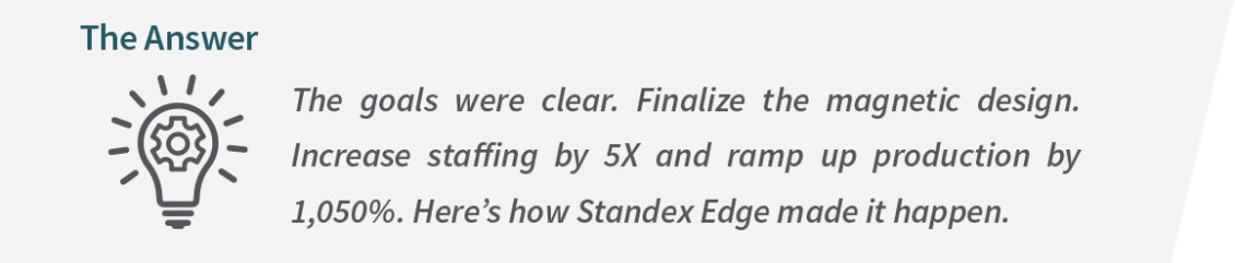 The Standex Edge Answer: The goals were clear. Finalize the magnetic design. Increase staffing by 5X and ramp up production by 1,050%. Here is how Standex Edge made it happen.